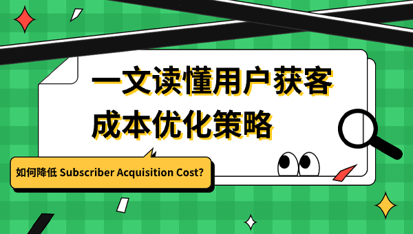 如何降低 Subscriber Acquisition Cost？一文读懂用户获客成本优化策略